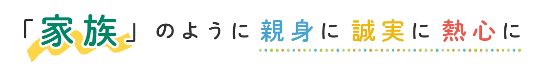 家族のように親身に誠実に熱心に